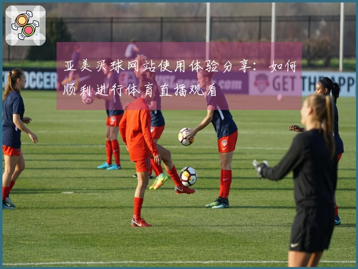 亚美买球网站使用体验分享：如何顺利进行体育直播观看