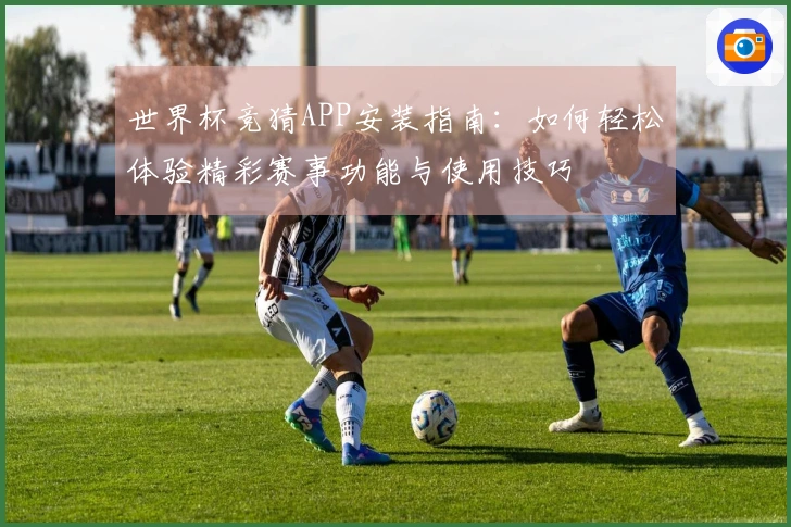 世界杯竞猜APP安装指南：如何轻松体验精彩赛事功能与使用技巧