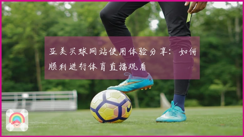 亚美买球网站使用体验分享：如何顺利进行体育直播观看